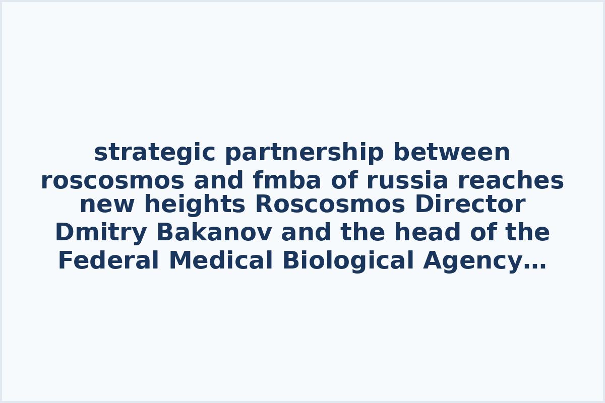 strategic partnership between roscosmos and fmba of russia reaches new heights